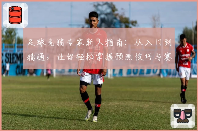 足球竞猜专家新人指南：从入门到精通，让你轻松掌握预测技巧与赛果分析