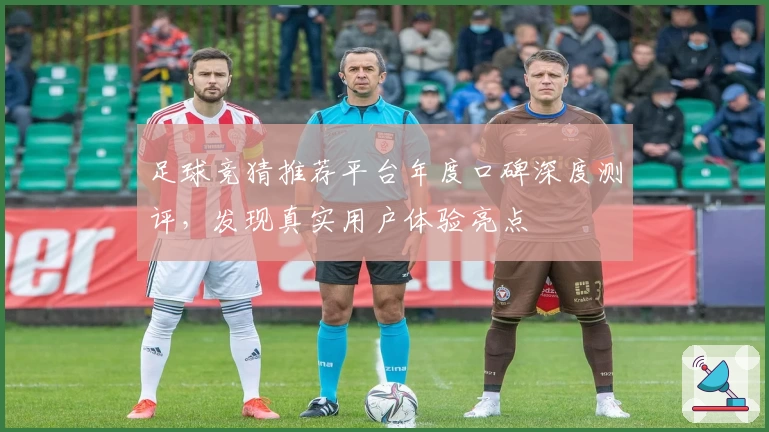 足球竞猜推荐平台年度口碑深度测评，发现真实用户体验亮点