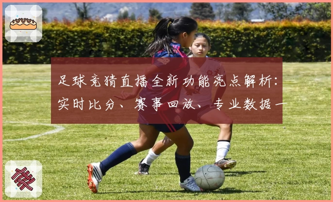足球竞猜直播全新功能亮点解析：实时比分、赛事回放、专业数据一应俱全